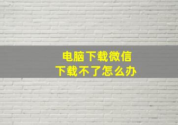 电脑下载微信下载不了怎么办