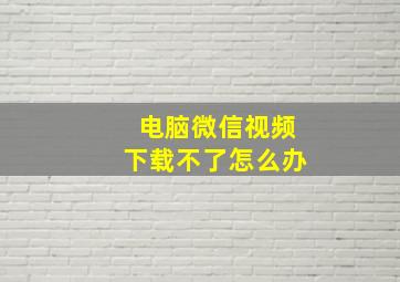 电脑微信视频下载不了怎么办