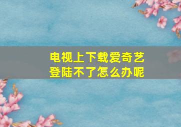 电视上下载爱奇艺登陆不了怎么办呢