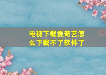 电视下载爱奇艺怎么下载不了软件了