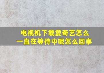 电视机下载爱奇艺怎么一直在等待中呢怎么回事