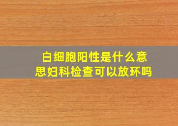 白细胞阳性是什么意思妇科检查可以放环吗