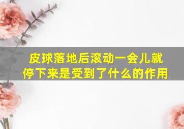 皮球落地后滚动一会儿就停下来是受到了什么的作用