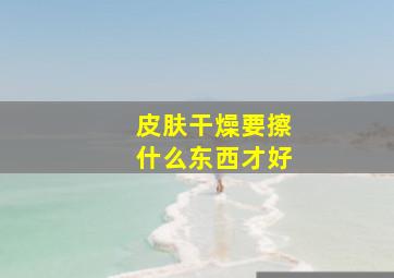 皮肤干燥要擦什么东西才好