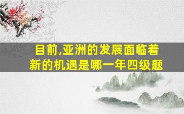 目前,亚洲的发展面临着新的机遇是哪一年四级题