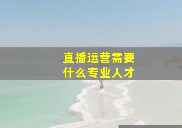 直播运营需要什么专业人才