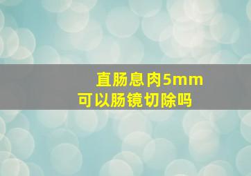 直肠息肉5mm可以肠镜切除吗