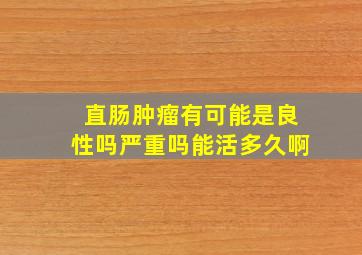 直肠肿瘤有可能是良性吗严重吗能活多久啊