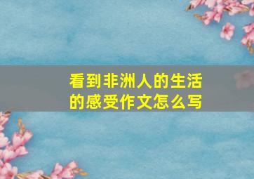 看到非洲人的生活的感受作文怎么写