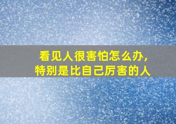 看见人很害怕怎么办,特别是比自己厉害的人