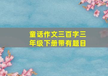 童话作文三百字三年级下册带有题目