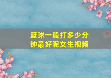 篮球一般打多少分钟最好呢女生视频