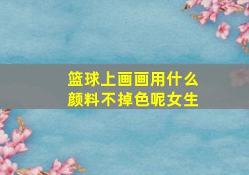 篮球上画画用什么颜料不掉色呢女生