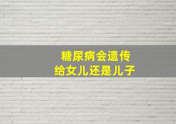 糖尿病会遗传给女儿还是儿子