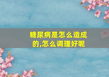 糖尿病是怎么造成的,怎么调理好呢