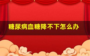 糖尿病血糖降不下怎么办