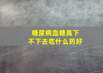 糖尿病血糖高下不下去吃什么药好