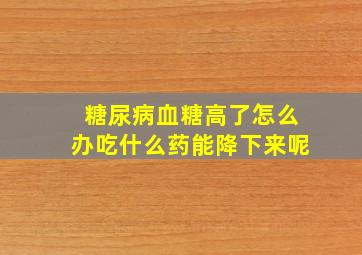 糖尿病血糖高了怎么办吃什么药能降下来呢