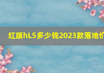 红旗hL5多少钱2023款落地价