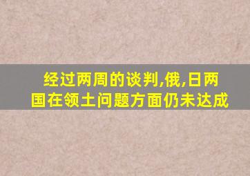 经过两周的谈判,俄,日两国在领土问题方面仍未达成