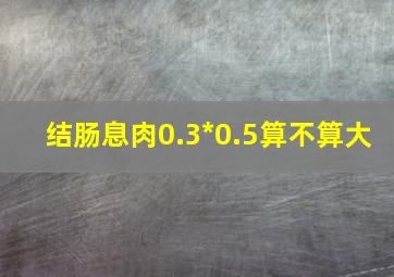 结肠息肉0.3*0.5算不算大