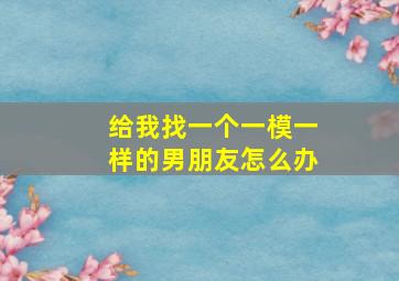 给我找一个一模一样的男朋友怎么办