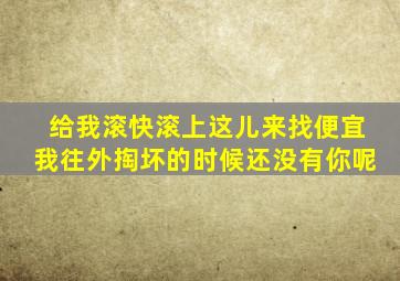 给我滚快滚上这儿来找便宜我往外掏坏的时候还没有你呢