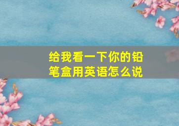 给我看一下你的铅笔盒用英语怎么说