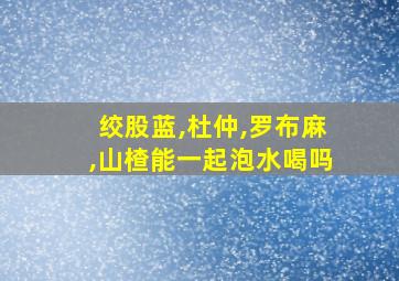 绞股蓝,杜仲,罗布麻,山楂能一起泡水喝吗