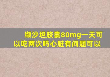 缬沙坦胶囊80mg一天可以吃两次吗心脏有问题可以