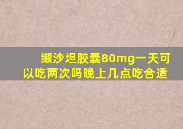 缬沙坦胶囊80mg一天可以吃两次吗晚上几点吃合适