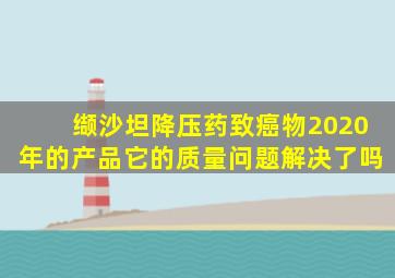 缬沙坦降压药致癌物2020年的产品它的质量问题解决了吗