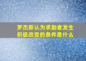 罗杰斯认为求助者发生积极改变的条件是什么