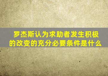 罗杰斯认为求助者发生积极的改变的充分必要条件是什么