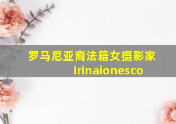 罗马尼亚裔法籍女摄影家irinaionesco