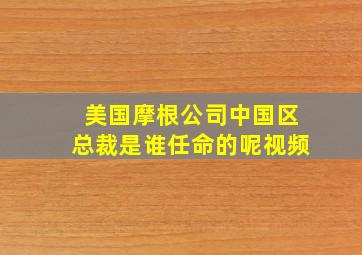 美国摩根公司中国区总裁是谁任命的呢视频