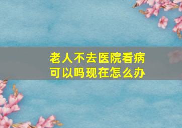 老人不去医院看病可以吗现在怎么办