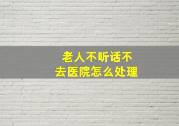 老人不听话不去医院怎么处理