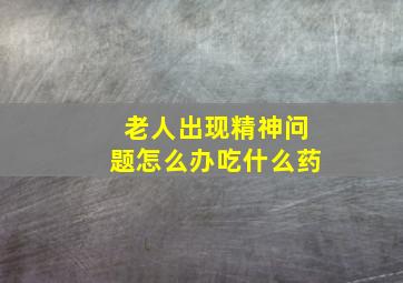 老人出现精神问题怎么办吃什么药