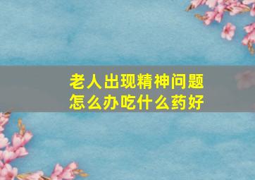 老人出现精神问题怎么办吃什么药好