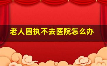 老人固执不去医院怎么办