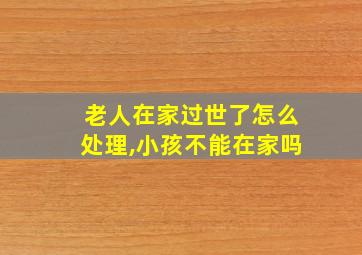 老人在家过世了怎么处理,小孩不能在家吗