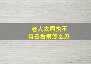 老人太固执不肯去看病怎么办