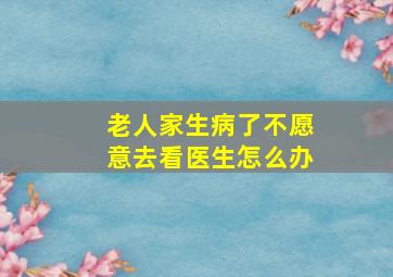 老人家生病了不愿意去看医生怎么办