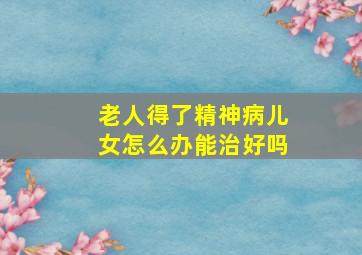 老人得了精神病儿女怎么办能治好吗