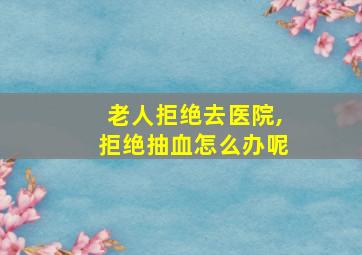 老人拒绝去医院,拒绝抽血怎么办呢