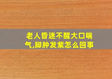 老人昏迷不醒大口喘气,脚肿发紫怎么回事