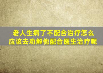 老人生病了不配合治疗怎么应该去劝解他配合医生治疗呢