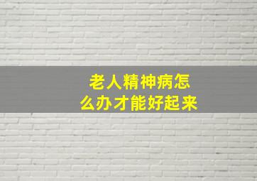 老人精神病怎么办才能好起来