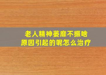 老人精神萎靡不振啥原因引起的呢怎么治疗